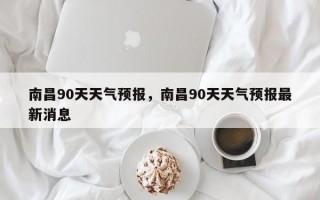 南昌90天天气预报，南昌90天天气预报最新消息