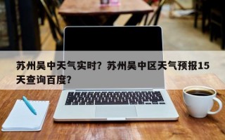 苏州吴中天气实时？苏州吴中区天气预报15天查询百度？