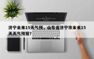 济宁未来15天气预，山东省济宁市未来15天天气预报？