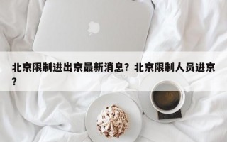 北京限制进出京最新消息？北京限制人员进京？